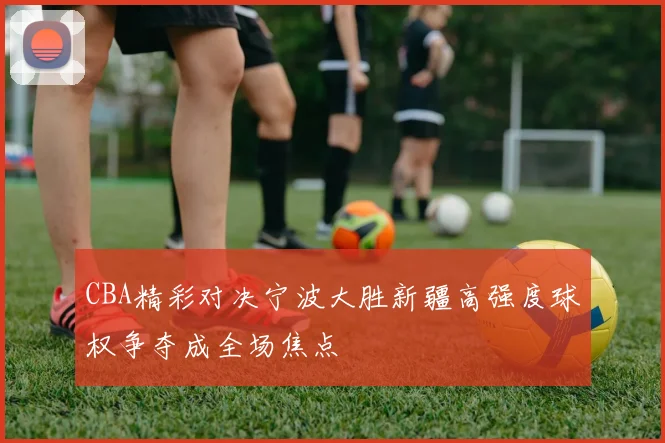 CBA精彩对决宁波大胜新疆高强度球权争夺成全场焦点