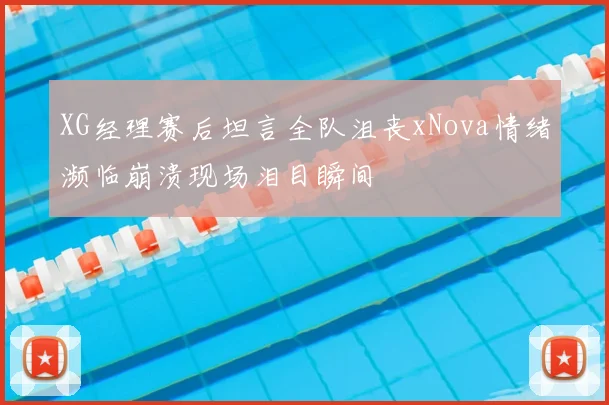 XG经理赛后坦言全队沮丧xNova情绪濒临崩溃现场泪目瞬间