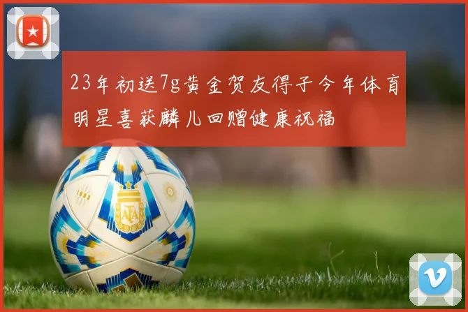 23年初送7g黄金贺友得子今年体育明星喜获麟儿回赠健康祝福