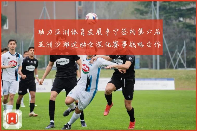 助力亚洲体育发展李宁签约第六届亚洲沙滩运动会深化赛事战略合作