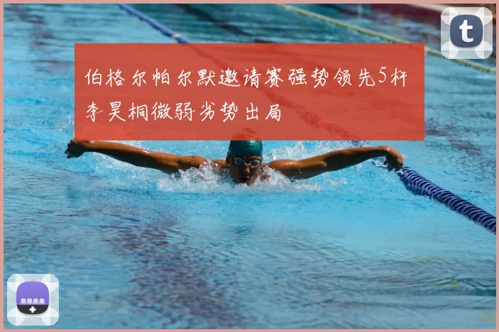 伯格尔帕尔默邀请赛强势领先5杆 李昊桐微弱劣势出局