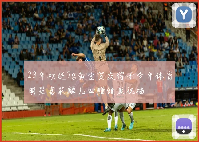 23年初送7g黄金贺友得子今年体育明星喜获麟儿回赠健康祝福