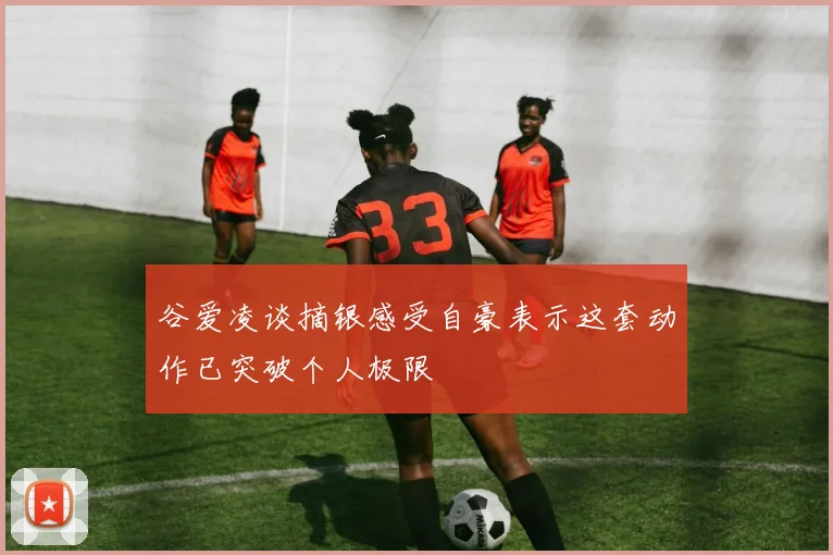 谷爱凌谈摘银感受自豪表示这套动作已突破个人极限