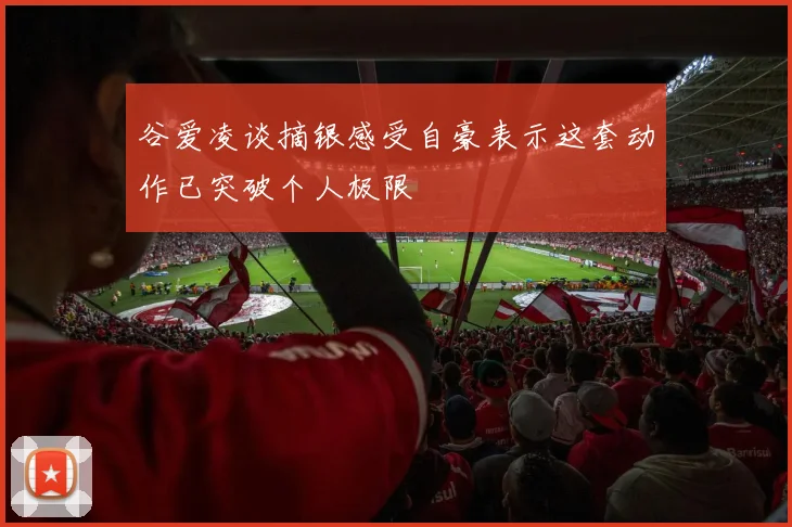 谷爱凌谈摘银感受自豪表示这套动作已突破个人极限