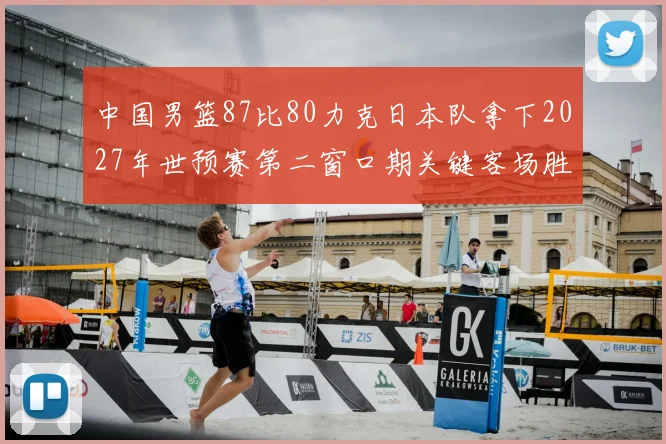 中国男篮87比80力克日本队拿下2027年世预赛第二窗口期关键客场胜利