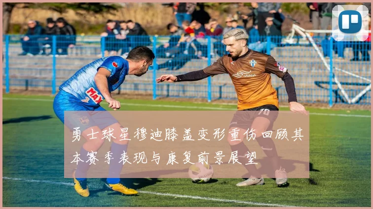 勇士球星穆迪膝盖变形重伤回顾其本赛季表现与康复前景展望