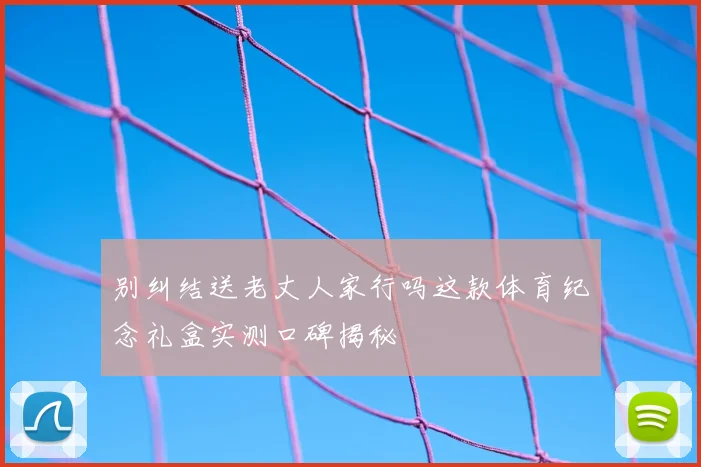 别纠结送老丈人家行吗这款体育纪念礼盒实测口碑揭秘